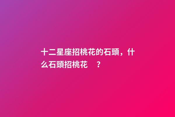 十二星座招桃花的石頭，什么石頭招桃花？